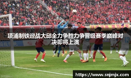 项浦制铁迎战大邱全力争胜力争晋级赛季巅峰对决即将上演